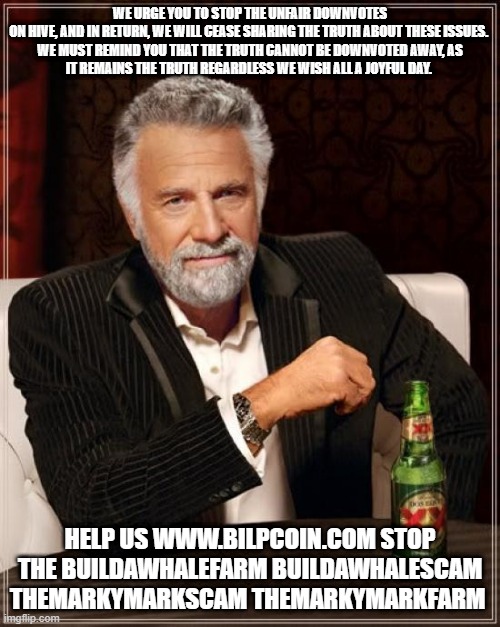 The Most Interesting Man In The World Meme | WE URGE YOU TO STOP THE UNFAIR DOWNVOTES ON HIVE, AND IN RETURN, WE WILL CEASE SHARING THE TRUTH ABOUT THESE ISSUES. 

WE MUST REMIND YOU THAT THE TRUTH CANNOT BE DOWNVOTED AWAY, AS IT REMAINS THE TRUTH REGARDLESS WE WISH ALL A JOYFUL DAY. HELP US WWW.BILPCOIN.COM STOP THE BUILDAWHALEFARM BUILDAWHALESCAM THEMARKYMARKSCAM THEMARKYMARKFARM | image tagged in memes,the most interesting man in the world | made w/ Imgflip meme maker