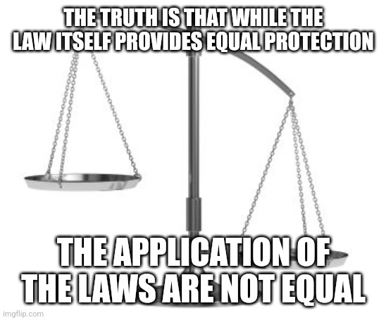 scales of justice | THE TRUTH IS THAT WHILE THE LAW ITSELF PROVIDES EQUAL PROTECTION; THE APPLICATION OF THE LAWS ARE NOT EQUAL | image tagged in scales of justice | made w/ Imgflip meme maker