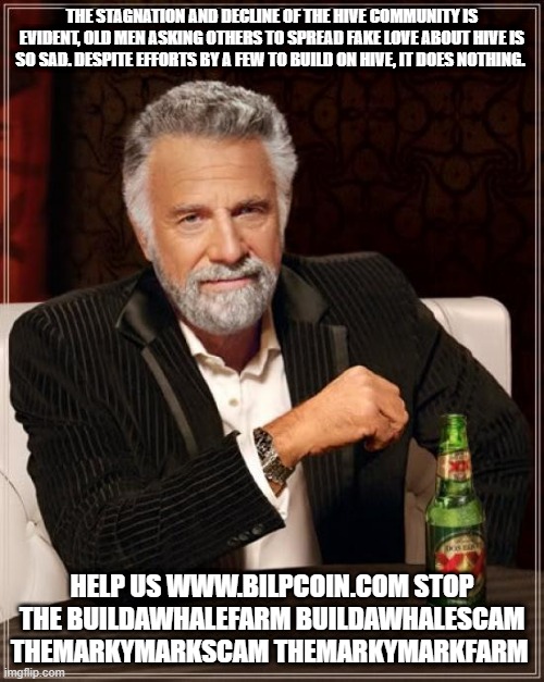 The Most Interesting Man In The World Meme | THE STAGNATION AND DECLINE OF THE HIVE COMMUNITY IS EVIDENT, OLD MEN ASKING OTHERS TO SPREAD FAKE LOVE ABOUT HIVE IS SO SAD. DESPITE EFFORTS BY A FEW TO BUILD ON HIVE, IT DOES NOTHING. HELP US WWW.BILPCOIN.COM STOP THE BUILDAWHALEFARM BUILDAWHALESCAM THEMARKYMARKSCAM THEMARKYMARKFARM | image tagged in memes,the most interesting man in the world | made w/ Imgflip meme maker