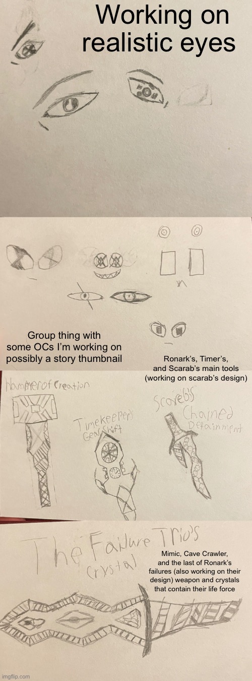 Stuff I’m working on (you thought I was gunna keep it all to myself yeah no) | Working on realistic eyes; Group thing with some OCs I’m working on possibly a story thumbnail; Ronark’s, Timer’s, and Scarab’s main tools (working on scarab’s design); Mimic, Cave Crawler, and the last of Ronark’s failures (also working on their design) weapon and crystals that contain their life force | made w/ Imgflip meme maker