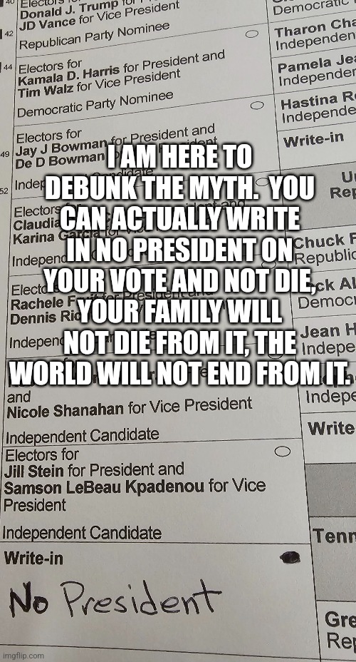 I AM HERE TO DEBUNK THE MYTH.  YOU CAN ACTUALLY WRITE IN NO PRESIDENT ON YOUR VOTE AND NOT DIE, YOUR FAMILY WILL NOT DIE FROM IT, THE WORLD WILL NOT END FROM IT. | made w/ Imgflip meme maker