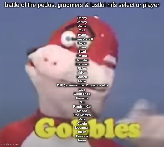 gobbles | battle of the pedos, groomers & lustful mfs select ur player; Danny
Jeffrey
Paula
Toni
Retro
Gummy Axolotl
Rager
Lane
Scarf
Braxton
Hannibal
Brattman
Riplos
Iridium
Galacto
Maze
THP (recommended if u wanna win)
Gjyg
Groundhog
Memeus
Pet
Random Cat
Modda
Red Memes
Pete
Cayde
Moonman
Idk15
Madison
Neon | image tagged in gobbles | made w/ Imgflip meme maker