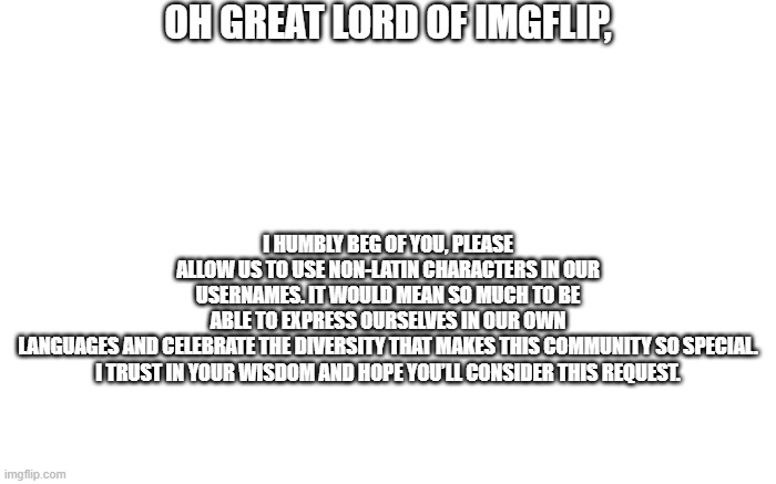 OH GREAT LORD OF IMGFLIP, I HUMBLY BEG OF YOU, PLEASE ALLOW US TO USE NON-LATIN CHARACTERS IN OUR USERNAMES. IT WOULD MEAN SO MUCH TO BE ABLE TO EXPRESS OURSELVES IN OUR OWN LANGUAGES AND CELEBRATE THE DIVERSITY THAT MAKES THIS COMMUNITY SO SPECIAL.

I TRUST IN YOUR WISDOM AND HOPE YOU’LL CONSIDER THIS REQUEST. | made w/ Imgflip meme maker