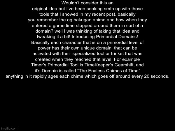 Pretty sure this is a unique thing in bossfights but the base idea is that time domain from the og bakugan | Wouldn’t consider this an original idea but I’ve been cooking smth up with those tools that I showed in my recent post. basically you remember the og bakugan anime and how when they entered a game time stopped around them in sort of a domain? well I was thinking of taking that idea and tweaking it a bit! Introducing Primordial Domains! Basically each character that is on a primordial level of power has their own unique domain, that can be activated with their specialized tool or trinket that was created when they reached that level. For example Timer’s Primordial Tool is TimeKeeper’s Gearshift, and it’s Domain is called “The Endless Chimes of Time” anything in it rapidly ages each chime which goes off around every 20 seconds. | made w/ Imgflip meme maker