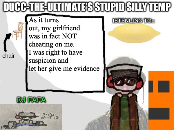 Ducc-The-Ultimate's Stupid Silly Temp | As it turns out, my girlfriend was in fact NOT cheating on me.
I was right to have suspicion and let her give me evidence | image tagged in ducc-the-ultimate's stupid silly temp | made w/ Imgflip meme maker