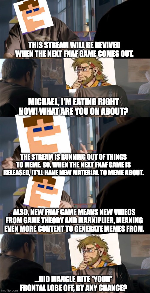 Have hope, friends! We must be patient. | THIS STREAM WILL BE REVIVED WHEN THE NEXT FNAF GAME COMES OUT. MICHAEL, I'M EATING RIGHT NOW! WHAT ARE YOU ON ABOUT? THE STREAM IS RUNNING OUT OF THINGS TO MEME. SO, WHEN THE NEXT FNAF GAME IS RELEASED, IT'LL HAVE NEW MATERIAL TO MEME ABOUT. ALSO, NEW FNAF GAME MEANS NEW VIDEOS FROM GAME THEORY AND MARKIPLIER, MEANING EVEN MORE CONTENT TO GENERATE MEMES FROM. ...DID MANGLE BITE *YOUR* FRONTAL LOBE OFF, BY ANY CHANCE? | image tagged in jesse wtf are you talking about,fnaf,william afton,son,meta,game theory | made w/ Imgflip meme maker