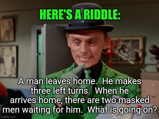 Not a bad joke,but good riddle! | HERE'S A RIDDLE:; A man leaves home.  He makes three left turns.  When he arrives home, there are two masked men waiting for him.  What is going on? | image tagged in riddler original,riddles,no hints in these tags,good luck | made w/ Imgflip meme maker