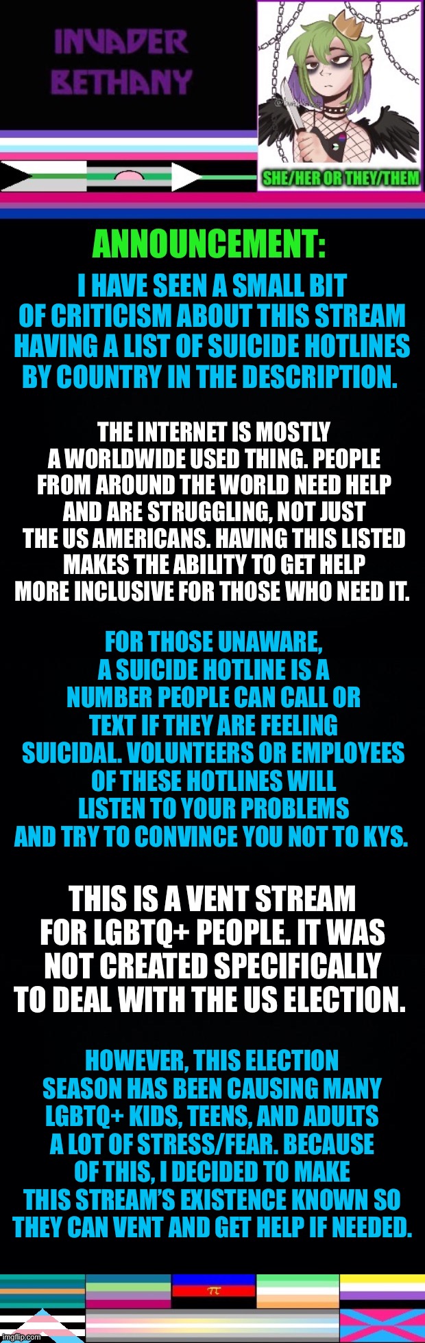 Clarifying why there is a list of suicide hotlines in the stream description, what they are, and the purpose of this stream. | I HAVE SEEN A SMALL BIT OF CRITICISM ABOUT THIS STREAM HAVING A LIST OF SUICIDE HOTLINES BY COUNTRY IN THE DESCRIPTION. THE INTERNET IS MOSTLY A WORLDWIDE USED THING. PEOPLE FROM AROUND THE WORLD NEED HELP AND ARE STRUGGLING, NOT JUST THE US AMERICANS. HAVING THIS LISTED MAKES THE ABILITY TO GET HELP MORE INCLUSIVE FOR THOSE WHO NEED IT. FOR THOSE UNAWARE, A SUICIDE HOTLINE IS A NUMBER PEOPLE CAN CALL OR TEXT IF THEY ARE FEELING SUICIDAL. VOLUNTEERS OR EMPLOYEES OF THESE HOTLINES WILL LISTEN TO YOUR PROBLEMS AND TRY TO CONVINCE YOU NOT TO KYS. THIS IS A VENT STREAM FOR LGBTQ+ PEOPLE. IT WAS NOT CREATED SPECIFICALLY TO DEAL WITH THE US ELECTION. HOWEVER, THIS ELECTION SEASON HAS BEEN CAUSING MANY LGBTQ+ KIDS, TEENS, AND ADULTS A LOT OF STRESS/FEAR. BECAUSE OF THIS, I DECIDED TO MAKE THIS STREAM’S EXISTENCE KNOWN SO THEY CAN VENT AND GET HELP IF NEEDED. | image tagged in lgbtq,help,vent,venting,anti suicide | made w/ Imgflip meme maker