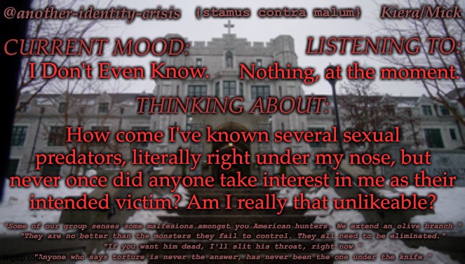 This Has Been Bothering Me (Again) Since The Rager Situation Came Out | I Don't Even Know. Nothing, at the moment. How come I've known several sexual predators, literally right under my nose, but never once did anyone take interest in me as their
intended victim? Am I really that unlikeable? | image tagged in kc's kendricks template,like i dont wanna be raped or anything,but id kinda like to feel wanted,even if hes evil,im gonna die | made w/ Imgflip meme maker