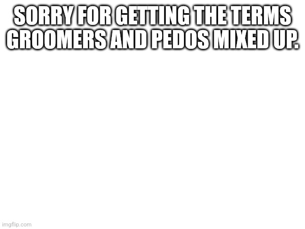 SORRY FOR GETTING THE TERMS GROOMERS AND PEDOS MIXED UP. | made w/ Imgflip meme maker