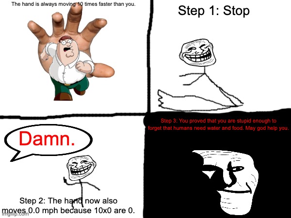 Die or die. | The hand is always moving 10 times faster than you. Step 1: Stop; Step 3: You proved that you are stupid enough to forget that humans need water and food. May god help you. Damn. Step 2: The hand now also moves 0.0 mph because 10x0 are 0. | image tagged in trollface,guess i'll die | made w/ Imgflip meme maker