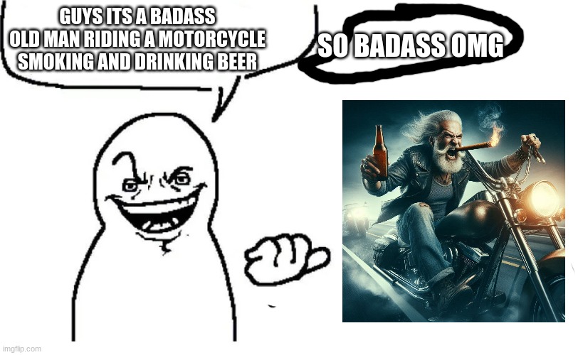 badass | SO BADASS OMG; GUYS ITS A BADASS OLD MAN RIDING A MOTORCYCLE SMOKING AND DRINKING BEER | image tagged in hear me out,shitpost | made w/ Imgflip meme maker