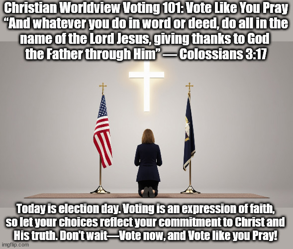 Vote Like You Pray | Christian Worldview Voting 101: Vote Like You Pray
“And whatever you do in word or deed, do all in the
name of the Lord Jesus, giving thanks to God 
the Father through Him” — Colossians 3:17; Today is election day. Voting is an expression of faith,
so let your choices reflect your commitment to Christ and
His truth. Don’t wait—Vote now, and Vote like you Pray! | image tagged in voting,praying,christians christianity | made w/ Imgflip meme maker