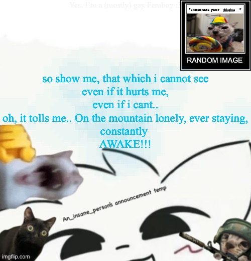 My lil announcement | so show me, that which i cannot see
even if it hurts me,
even if i cant..

oh, it tolls me.. On the mountain lonely, ever staying,
constantly 
AWAKE!!! | image tagged in my lil announcement | made w/ Imgflip meme maker