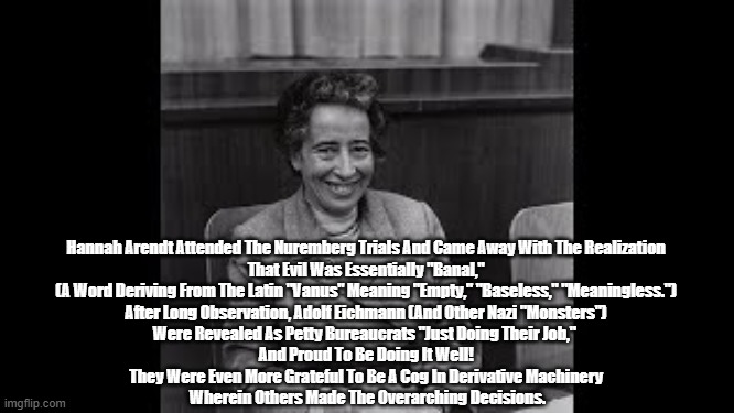 At The Nuremberg Trials, Hannah Arendt Discovered "The Banality Of Evil" | Hannah Arendt Attended The Nuremberg Trials And Came Away With The Realization 
That Evil Was Essentially "Banal," 
(A Word Deriving From The Latin "Vanus" Meaning "Empty," "Baseless," "Meaningless.") 
After Long Observation, Adolf Eichmann (And Other Nazi "Monsters") 
Were Revealed As Petty Bureaucrats "Just Doing Their Job,"  
And Proud To Be Doing It Well! 
They Were Even More Grateful To Be A Cog In Derivative Machinery 
Wherein Others Made The Overarching Decisions. | image tagged in hannah arendt,eichmann,hitler,nuremberg trials,the banality of evil | made w/ Imgflip meme maker