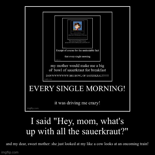 I said "Hey, mom, what's up with all the sauerkraut?" | and my dear, sweet mother: she just looked at my like a cow looks at an oncoming tra | image tagged in funny,demotivationals | made w/ Imgflip demotivational maker