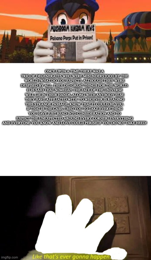 the beginning of it all! (for us) | ONCE UPON A TIME THERE WAS A TRIO OF DEGENERATES WHO WERE MISUNDERSTOOD BY THE WORLD (WHAT DO YOU EXPECT). ALTHOUGH THEY WERE DESPISED BY ALL, THEY DID GREAT THINGS FOR THE WORLD. IT IS SAID THAT SOMEDAY, THE FATE OF THE UNIVERSE WILL LIE IN THEIR HANDS, ALONG WITH ANYBODY ELSE THEY HAVE AFFILIATED WITH. TO WHOEVER IS READING THIS STRANGE PASSAGE, KNOW THAT IT COULD BE YOU. IF THAT IS THE CASE, I BEG YOU TO TAKE EVERYTHING YOU HAVE JUST READ INTO CONSIDERATION AND TO EXPECT THE UNEXPECTED AROUND EVERY CORNER! EVERYTHING AND EVERYONE YOU KNOW AND LOVE COULD PERISH IF YOU DO NOT TAKE HEED! | image tagged in smg4 reading,like that's ever gonna happen,fanlore,smg4,smg5 | made w/ Imgflip meme maker