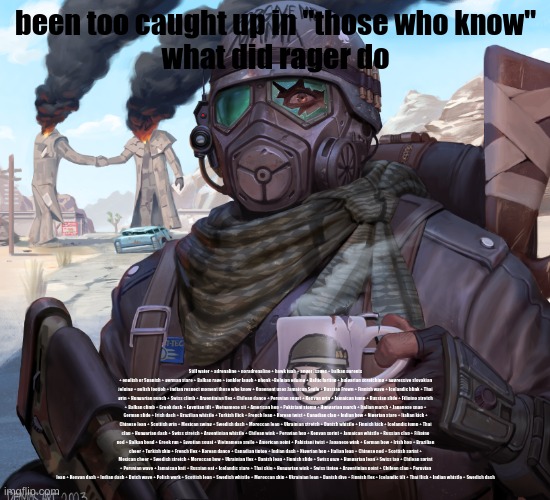 been too caught up in "those who know"
what did rager do; Still water + adrenaline + noradrenaline + hawk tuah + anger issues + balkan parents + english or Spanish + german stare + Balkan rage + jonkler laugh + phonk +Belgian edging + Baltic farting + bulgarian scratching + aggressive slovakian jelqing + polish footjob + indian respect moment those who know + Opponent uses Jamaican Smile + Russian Frown + Finnish wave + Icelandic blink + Thai grin + Hungarian punch + Swiss climb + Argentinian flex + Chilean dance + Peruvian squat + Kenyan grin + Jamaican jump + Russian slide + Filipino stretch + Balkan climb + Greek dash + Egyptian tilt + Vietnamese sit + American hop + Pakistani stomp + Hungarian march + Italian march + Japanese snap + German slide + Irish dash + Brazilian whistle + Turkish flick + French leap + Korean twist + Canadian clap + Indian bow + Nigerian stare + Italian kick + Chinese lean + Scottish grin + Mexican swing + Swedish dash + Moroccan leap + Ukrainian stretch + Danish whistle + Finnish kick + Icelandic jump + Thai clap + Hungarian dash + Swiss stretch + Argentinian whistle + Chilean wink + Peruvian hop + Kenyan sprint + Jamaican whistle + Russian clap + Filipino nod + Balkan bend + Greek run + Egyptian squat + Vietnamese smile + American point + Pakistani twist + Japanese wink + German bow + Irish hop + Brazilian cheer + Turkish skip + French flex + Korean dance + Canadian tiptoe + Indian dash + Nigerian hop + Italian leap + Chinese nod + Scottish sprint + Mexican cheer + Swedish stretch + Moroccan bow + Ukrainian flex + Danish leap + Finnish slide + Swiss gaze + Hungarian lean + Swiss tap + Chilean sprint + Peruvian wave + Jamaican knit + Russian eat + Icelandic stare + Thai skip + Hungarian wink + Swiss tiptoe + Argentinian point + Chilean clap + Peruvian lean + Kenyan dash + Indian dash + Dutch wave + Polish work + Scottish lean + Swedish whistle + Moroccan skip + Ukrainian lean + Danish dive + Finnish flex + Icelandic tilt + Thai flick + Indian whistle + Swedish dash | made w/ Imgflip meme maker