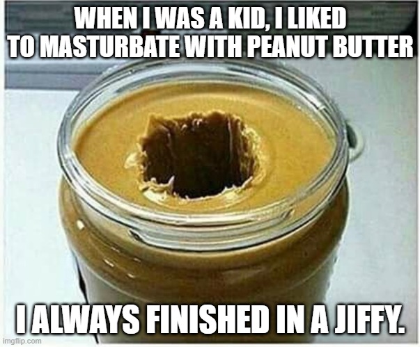 PB | WHEN I WAS A KID, I LIKED TO MASTURBATE WITH PEANUT BUTTER; I ALWAYS FINISHED IN A JIFFY. | image tagged in peanut butter hole | made w/ Imgflip meme maker