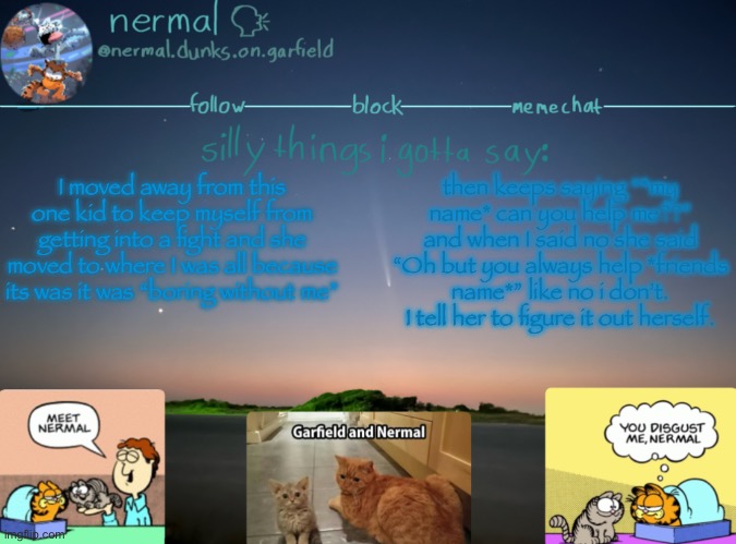 nermal :speak: | I moved away from this one kid to keep myself from getting into a fight and she moved to where I was all because its was it was “boring without me”; then keeps saying “*my name* can you help me??” and when I said no she said “Oh but you always help *friends name*” like no i don’t. I tell her to figure it out herself. | image tagged in nermal speak | made w/ Imgflip meme maker