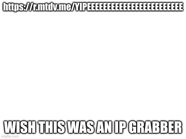 https://r.mtdv.me/YIPEEEEEEEEEEEEEEEEEEEEEEEE | https://r.mtdv.me/YIPEEEEEEEEEEEEEEEEEEEEEEEE; WISH THIS WAS AN IP GRABBER | made w/ Imgflip meme maker