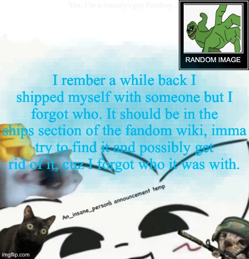 My lil announcement | I rember a while back I shipped myself with someone but I forgot who. It should be in the ships section of the fandom wiki, imma try to find it and possibly get rid of it, cuz I forgot who it was with. | image tagged in my lil announcement | made w/ Imgflip meme maker