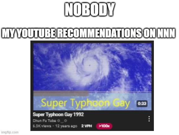 YouTube Recommended Me This On The Day 5 of NNN | NOBODY; MY YOUTUBE RECOMMENDATIONS ON NNN | image tagged in blank white template,nnn,funny,memes,youtube,dark humor | made w/ Imgflip meme maker