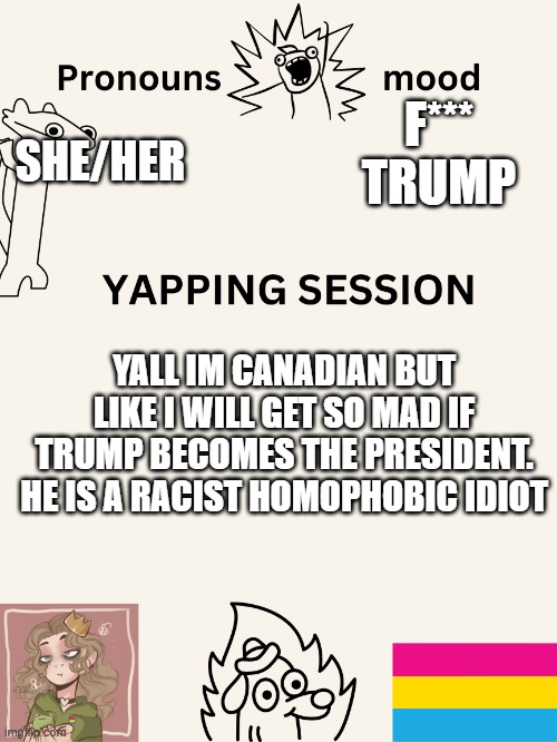 (TW: US Politics) | F*** TRUMP; SHE/HER; YALL IM CANADIAN BUT LIKE I WILL GET SO MAD IF TRUMP BECOMES THE PRESIDENT. HE IS A RACIST HOMOPHOBIC IDIOT | image tagged in yapping session swizzy_smile | made w/ Imgflip meme maker