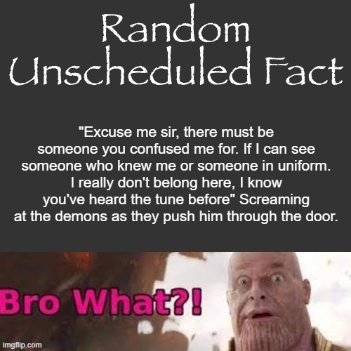 Random Unscheduled Fact | "Excuse me sir, there must be someone you confused me for. If I can see someone who knew me or someone in uniform. I really don't belong here, I know you've heard the tune before" Screaming at the demons as they push him through the door. | image tagged in random unscheduled fact | made w/ Imgflip meme maker