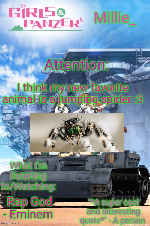 At this time I refuse to put a TW. Putting a TW on an ANIMAL is messed up. Imagine putting a TW on a cat or a dog? | I think my new favorite animal is a jumping spider :3; Rap God - Eminem | image tagged in millie's girls und panzer announcement template | made w/ Imgflip meme maker