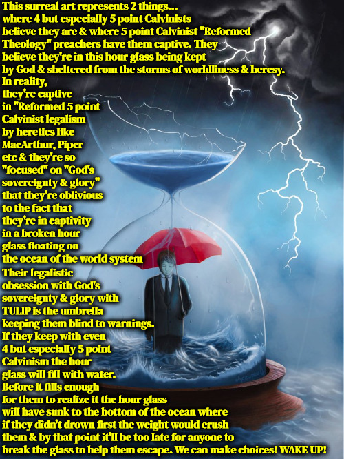 The Terrible Reality | This surreal art represents 2 things... where 4 but especially 5 point Calvinists believe they are & where 5 point Calvinist "Reformed Theology" preachers have them captive. They believe they're in this hour glass being kept by God & sheltered from the storms of worldliness & heresy. In reality, they're captive in "Reformed 5 point Calvinist legalism by heretics like MacArthur, Piper etc & they're so "focused" on "God's sovereignty & glory" that they're oblivious to the fact that they're in captivity in a broken hour glass floating on the ocean of the world system; Their legalistic obsession with God's sovereignty & glory with TULIP is the umbrella keeping them blind to warnings. If they keep with even 4 but especially 5 point Calvinism the hour glass will fill with water. Before it fills enough for them to realize it the hour glass; will have sunk to the bottom of the ocean where if they didn't drown first the weight would crush them & by that point it'll be too late for anyone to break the glass to help them escape. We can make choices! WAKE UP! | image tagged in calvinism,arminian,molinism,the truth teller,manipulative fiend 5 point preachers,wake up | made w/ Imgflip meme maker