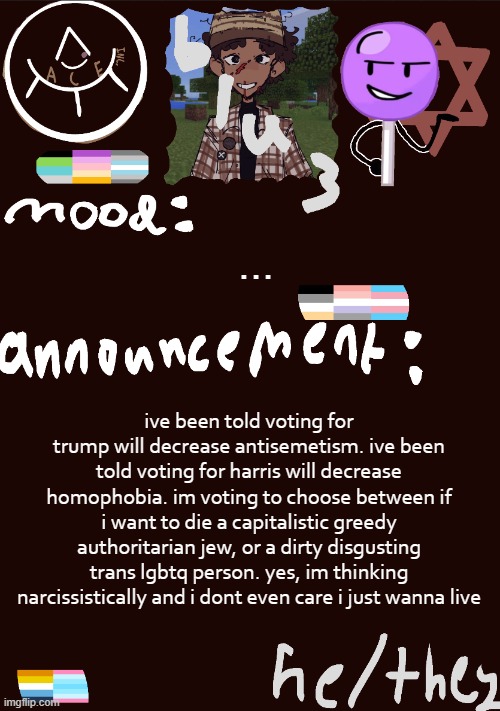 blu3.’s GNARLY SICK temp | ... ive been told voting for trump will decrease antisemetism. ive been told voting for harris will decrease homophobia. im voting to choose between if i want to die a capitalistic greedy authoritarian jew, or a dirty disgusting trans lgbtq person. yes, im thinking narcissistically and i dont even care i just wanna live | image tagged in blu3 s gnarly sick temp | made w/ Imgflip meme maker