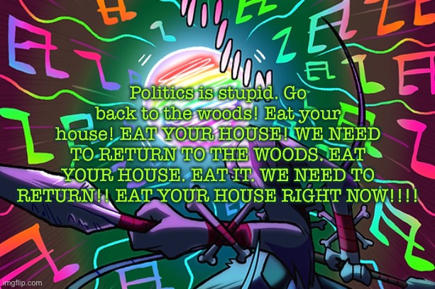 peak wanda | Politics is stupid. Go back to the woods! Eat your house! EAT YOUR HOUSE! WE NEED TO RETURN TO THE WOODS. EAT YOUR HOUSE. EAT IT. WE NEED TO RETURN!! EAT YOUR HOUSE RIGHT NOW!!!! | image tagged in peak wanda | made w/ Imgflip meme maker