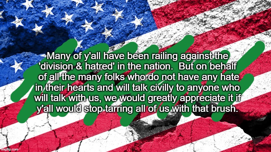 Election Division & Hatred | Many of y'all have been railing against the
'division & hatred' in the nation.  But on behalf

 of all the many folks who do not have any hate
in their hearts and will talk civilly to anyone who
will talk with us, we would greatly appreciate it if
y'all would stop tarring all of us with that brush. | image tagged in usa divided,election,politics,left,right,trump | made w/ Imgflip meme maker