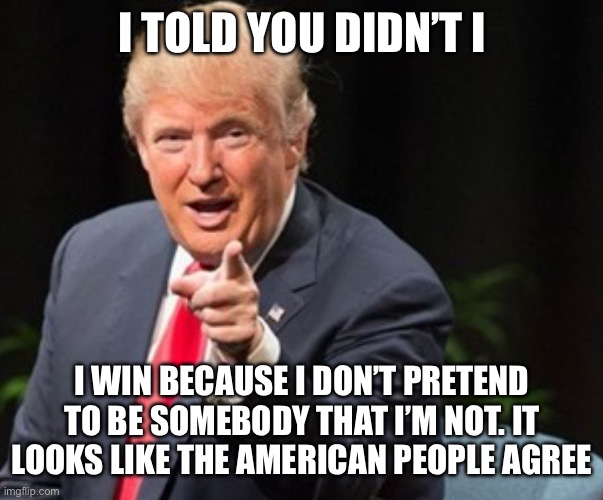 Trump I told you so | I TOLD YOU DIDN’T I; I WIN BECAUSE I DON’T PRETEND TO BE SOMEBODY THAT I’M NOT. IT LOOKS LIKE THE AMERICAN PEOPLE AGREE | image tagged in trump i told you so | made w/ Imgflip meme maker