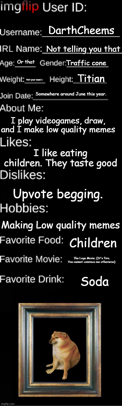 I made this, because I got bored. (Also I need an ID) | DarthCheems; Not telling you that; Traffic cone; Or that; Titian; Not your mom's; Somewhere around June this year. I play videogames, draw, and I make low quality memes; I like eating children. They taste good; Upvote begging. Making Low quality memes; Children; The Lego Movie. (It's fire. You cannot convince me otherwise); Soda | image tagged in imgflip user id | made w/ Imgflip meme maker