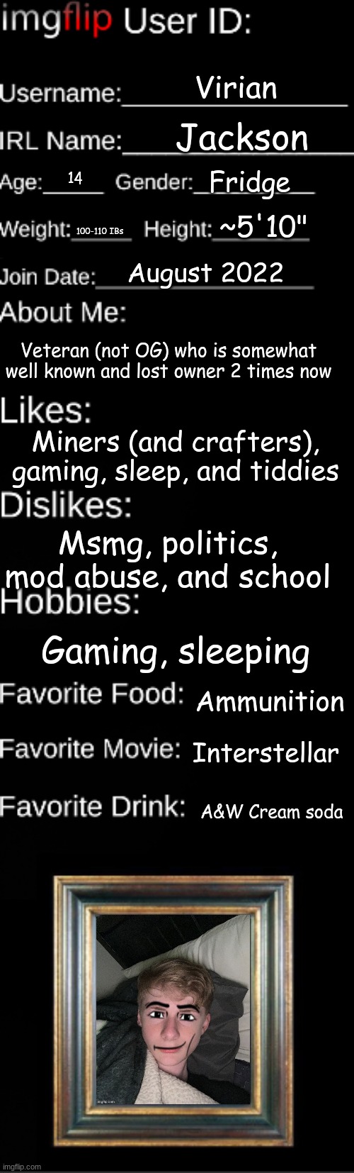 Imgflip user ID | Virian; Jackson; Fridge; 14; ~5'10"; 100-110 IBs; August 2022; Veteran (not OG) who is somewhat well known and lost owner 2 times now; Miners (and crafters), gaming, sleep, and tiddies; Msmg, politics, mod abuse, and school; Gaming, sleeping; Ammunition; Interstellar; A&W Cream soda | image tagged in imgflip user id | made w/ Imgflip meme maker