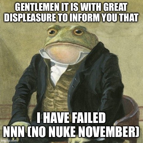 Well… I failed. | GENTLEMEN IT IS WITH GREAT DISPLEASURE TO INFORM YOU THAT; I HAVE FAILED NNN (NO NUKE NOVEMBER) | image tagged in gentlemen it is with great pleasure to inform you that,nnn,funny,nukes | made w/ Imgflip meme maker