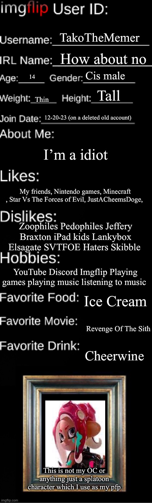 Imgflip user ID | TakoTheMemer; How about no; Cis male; 14; Tall; Thin; 12-20-23 (on a deleted old account); I’m a idiot; My friends, Nintendo games, Minecraft , Star Vs The Forces of Evil, JustACheemsDoge, Zoophiles Pedophiles Jeffery Braxton iPad kids Lankybox Elsagate SVTFOE Haters Skibble; YouTube Discord Imgflip Playing games playing music listening to music; Ice Cream; Revenge Of The Sith; Cheerwine; This is not my OC or anything just a splatoon character which I use as my pfp | image tagged in imgflip user id | made w/ Imgflip meme maker