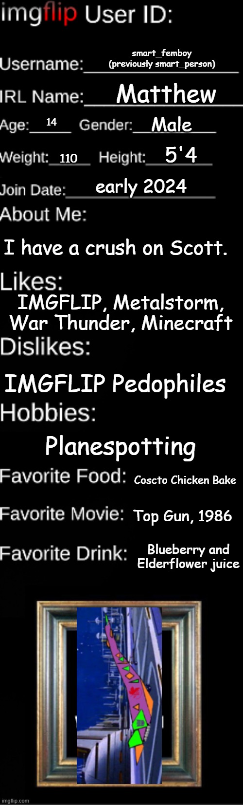 Imgflip user ID | smart_femboy
(previously smart_person); Matthew; Male; 14; 5'4; 110; early 2024; I have a crush on Scott. IMGFLIP, Metalstorm, War Thunder, Minecraft; IMGFLIP Pedophiles; Planespotting; Coscto Chicken Bake; Top Gun, 1986; Blueberry and Elderflower juice | image tagged in imgflip user id | made w/ Imgflip meme maker