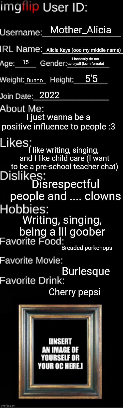 Chat a get to know me just for ya'll | Mother_Alicia; Alicia Kaye (ooo my middle name); I honestly do not care yall (born female); 15; 5'5; Dunno; 2022; I just wanna be a positive influence to people :3; I like writing, singing,  and I like child care (I want to be a pre-school teacher chat); Disrespectful people and .... clowns; Writing, singing, being a lil goober; Breaded porkchops; Burlesque; Cherry pepsi | image tagged in imgflip user id | made w/ Imgflip meme maker
