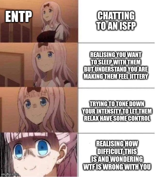 ENTP x ISFP | ENTP; CHATTING TO AN ISFP; REALISING YOU WANT TO SLEEP WITH THEM BUT UNDERSTAND YOU ARE MAKING THEM FEEL JITTERY; TRYING TO TONE DOWN YOUR INTENSITY TO LET THEM
RELAX HAVE SOME CONTROL; REALISING HOW DIFFICULT THIS IS AND WONDERING WTF IS WRONG WITH YOU | image tagged in rising panic,entp,isfp,mbti,myers briggs,personality | made w/ Imgflip meme maker