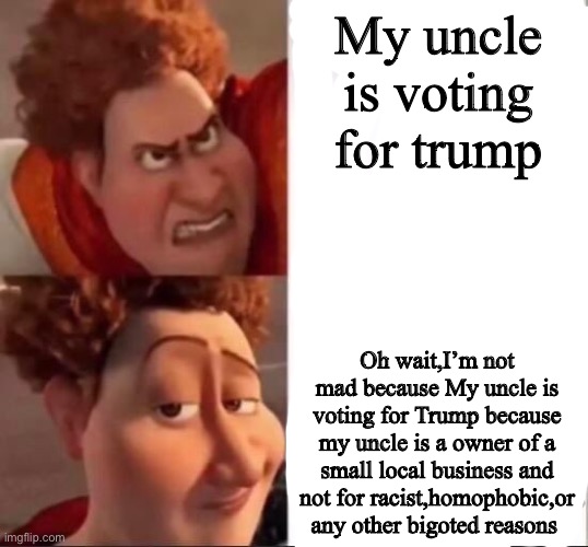 The TRUE reason to vote. Also if this gets to front page I’ll post it in politics and what not. | My uncle is voting for trump; Oh wait,I’m not mad because My uncle is voting for Trump because my uncle is a owner of a small local business and not for racist,homophobic,or any other bigoted reasons | image tagged in tighten | made w/ Imgflip meme maker