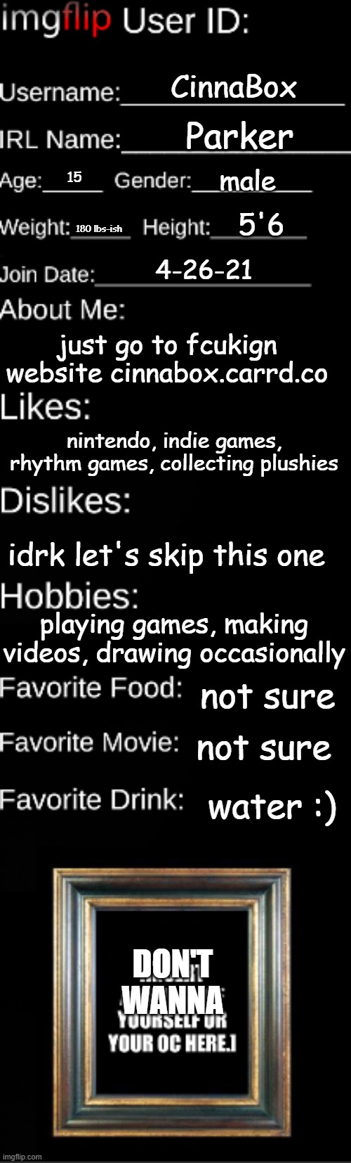 Imgflip user ID | CinnaBox; Parker; male; 15; 5'6; 180 lbs-ish; 4-26-21; just go to fcukign website cinnabox.carrd.co; nintendo, indie games, rhythm games, collecting plushies; idrk let's skip this one; playing games, making videos, drawing occasionally; not sure; not sure; water :); DON'T WANNA | image tagged in imgflip user id | made w/ Imgflip meme maker