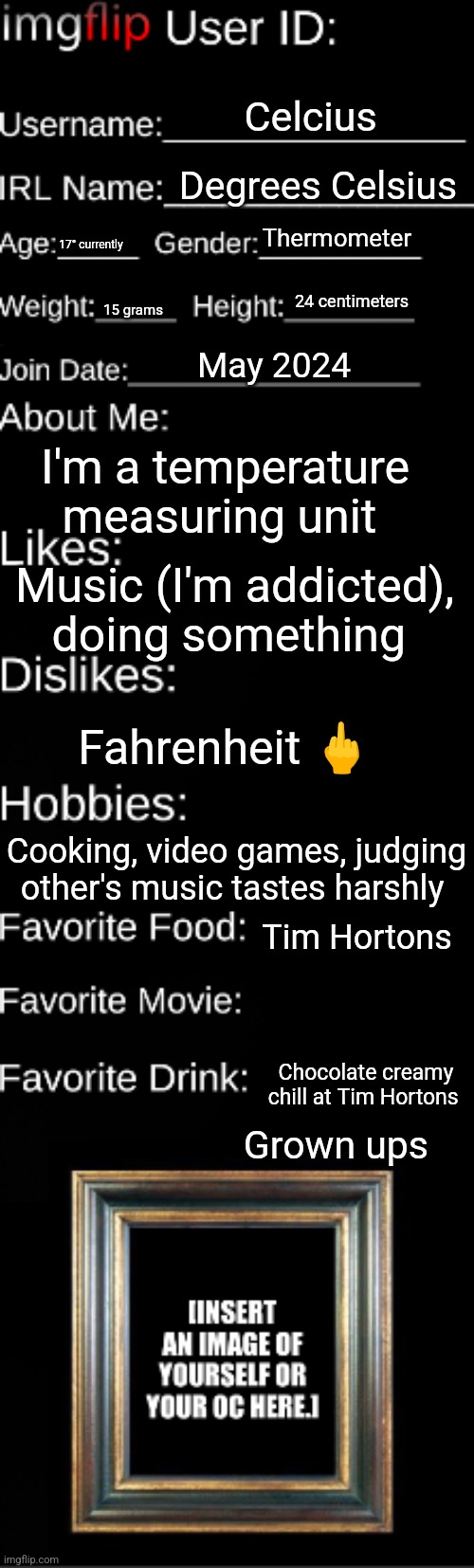 Imgflip user ID | Celcius; Degrees Celsius; Thermometer; 17° currently; 24 centimeters; 15 grams; May 2024; I'm a temperature measuring unit; Music (I'm addicted), doing something; Fahrenheit 🖕; Cooking, video games, judging other's music tastes harshly; Tim Hortons; Chocolate creamy chill at Tim Hortons; Grown ups | image tagged in imgflip user id | made w/ Imgflip meme maker