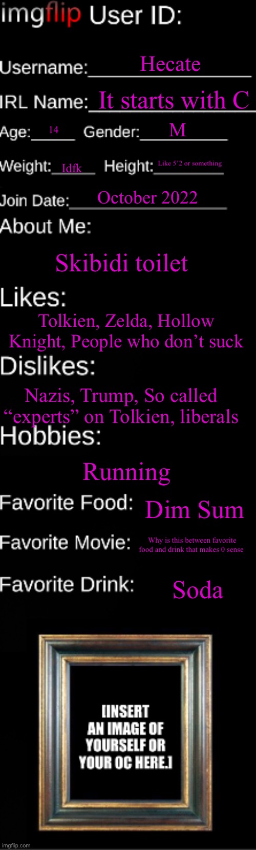 Imgflip user ID | Hecate; It starts with C; M; 14; Like 5’2 or something; Idfk; October 2022; Skibidi toilet; Tolkien, Zelda, Hollow Knight, People who don’t suck; Nazis, Trump, So called “experts” on Tolkien, liberals; Running; Dim Sum; Why is this between favorite food and drink that makes 0 sense; Soda | image tagged in imgflip user id | made w/ Imgflip meme maker