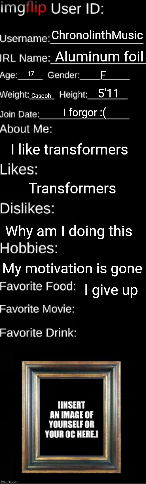 Imgflip user ID | ChronolinthMusic; Aluminum foil; F; 17; 5'11; Caseoh; I forgor :(; I like transformers; Transformers; Why am I doing this; My motivation is gone; I give up | image tagged in imgflip user id | made w/ Imgflip meme maker