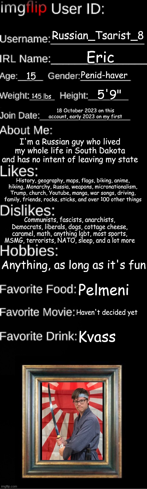 Imgflip user ID | Russian_Tsarist_8; Eric; Penid-haver; 15; 5'9"; 145 lbs; 18 October 2023 on this account, early 2023 on my first; I'm a Russian guy who lived my whole life in South Dakota and has no intent of leaving my state; History, geography, maps, flags, biking, anime, hiking, Monarchy, Russia, weapons, micronationalism, Trump, church, Youtube, manga, war songs, driving, family, friends, rocks, sticks, and over 100 other things; Communists, fascists, anarchists, Democrats, liberals, dogs, cottage cheese, caramel, math, anything lgbt, most sports, MSMG, terrorists, NATO, sleep, and a lot more; Anything, as long as it's fun; Pelmeni; Haven't decided yet; Kvass | image tagged in imgflip user id | made w/ Imgflip meme maker