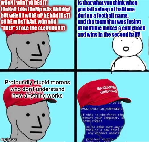 If you can't explain it to them with a car or football metaphor, profoundly stupid morons will never understand it. | wHeN i wEnT tO bEd iT lOoKeD LiKe tRuMp wAs WiNiNg!
bUt wHeN i wOkE uP hE hAd lOsT!
sO hE mUsT hAvE wOn aNd
"THEY" sToLe tHe eLeCtiOn!!!!1; Is that what you think when
you fall asleep at halftime
during a football game,
and the team that was losing
at halftime makes a comeback
and wins in the second half? Profoundly stupid morons
who don't understand
how anything works | image tagged in npc maga blue screen fixed textboxes,maga,trump,stupid,presidential election,stupid dumb drooling puzzle | made w/ Imgflip meme maker