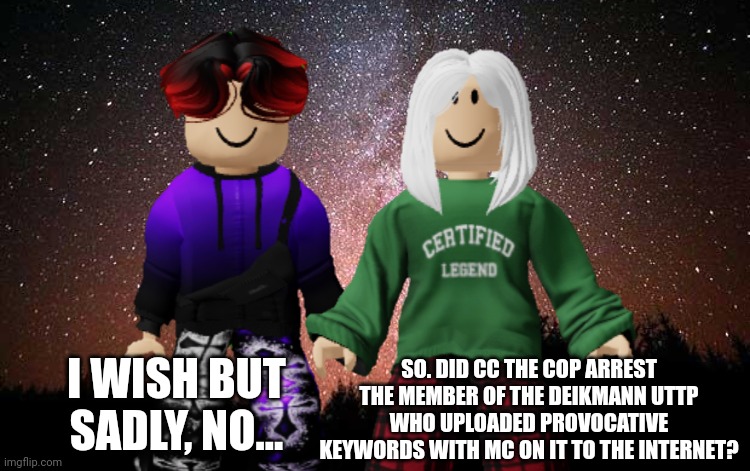 Even Victoria knows about the Deikmann UTTP drama... | SO. DID CC THE COP ARREST THE MEMBER OF THE DEIKMANN UTTP WHO UPLOADED PROVOCATIVE KEYWORDS WITH MC ON IT TO THE INTERNET? I WISH BUT SADLY, NO... | image tagged in william,victoria,memes | made w/ Imgflip meme maker